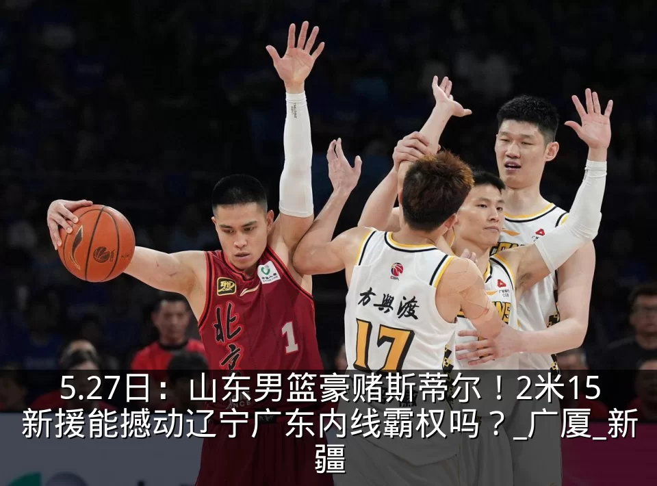5.27日:山东男篮豪赌斯蒂尔!2米15新援能撼动辽宁广东内线霸权吗?_广厦_新疆