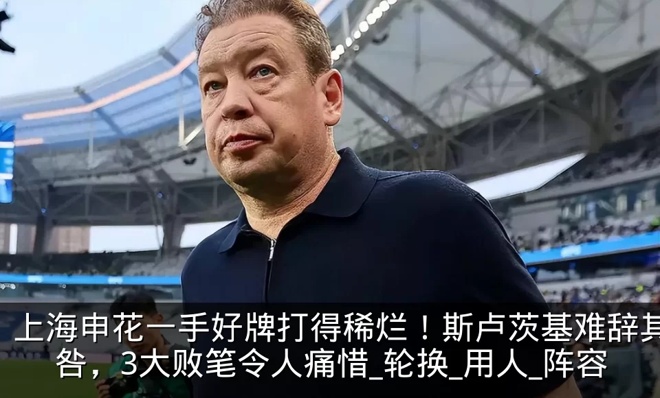 上海申花一手好牌打得稀烂!斯卢茨基难辞其咎,3大败笔令人痛惜_轮换_用人_阵容